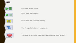 CONTD..
Run all the tests in the IDE.
Run a single test in the IDE.
Pause a test that is currently running.
Step through the test once it has paused.
.
This is the record button. It will be engaged when the test is recordin
recording
 