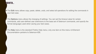 CONTD..
The Edit menu allows copy, paste, delete, undo, and select all operations for editing the commands in
your test case.
The Options menu allows the changing of settings. You can set the timeout value for certain
commands, add user-defined user extensions to the base set of Selenium commands, and specify the
format (language) used when saving your test cases.
The Help menu is the standard Firefox Help menu; only one item on this menu–UI-Element
Documentation–pertains to Selenium-IDE.
 