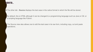 CONTD..
The other tab - Source displays the test case in the native format in which the file will be stored.
By default, this is HTML although it can be changed to a programming language such as Java or C#, or
a scripting language like Python.
The Source view also allows one to edit the test case in its raw form, including copy, cut and paste
operations.
 