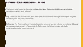 LOG/REFERENCE/UI-ELEMENT/ROLLUP PANE
The bottom pane is used for four different functions–Log, Reference, UI-Element, and Rollup–
depending on which tab is selected.
Log : When you run your test case, error messages and information messages showing the progress
are displayed in this pane automatically.
Reference: The Reference tab is the default selection whenever you are entering or modifying Selenese
commands and parameters in Table mode. In Table mode, the Reference pane will display
documentation on the current command.
 