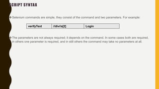SCRIPT SYNTAX
Selenium commands are simple, they consist of the command and two parameters. For example:
The parameters are not always required; it depends on the command. In some cases both are required,
in others one parameter is required, and in still others the command may take no parameters at all.
verifyText //div//a[2] Login
 