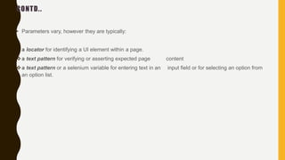 CONTD..
• Parameters vary, however they are typically:
a locator for identifying a UI element within a page.
a text pattern for verifying or asserting expected page content
a text pattern or a selenium variable for entering text in an input field or for selecting an option from
an option list.
 
