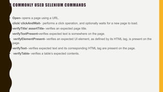4 COMMONLY USED SELENIUM COMMANDS
• Open- opens a page using a URL.
• click/ clickAndWait- performs a click operation, and optionally waits for a new page to load.
• verifyTitle/ assertTitle- verifies an expected page title.
• verifyTextPresent-verifies expected text is somewhere on the page.
• verifyElementPresent- verifies an expected UI element, as defined by its HTML tag, is present on the
page.
• verifyText- verifies expected text and its corresponding HTML tag are present on the page.
• verifyTable- verifies a table’s expected contents.
 