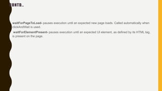 CONTD..
• waitForPageToLoad- pauses execution until an expected new page loads. Called automatically when
clickAndWait is used.
• waitForElementPresent- pauses execution until an expected UI element, as defined by its HTML tag,
is present on the page.
 