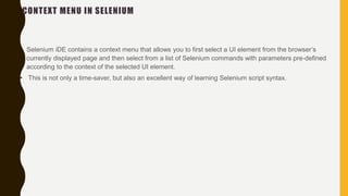 CONTEXT MENU IN SELENIUM
• Selenium iDE contains a context menu that allows you to first select a UI element from the browser’s
currently displayed page and then select from a list of Selenium commands with parameters pre-defined
according to the context of the selected UI element.
• This is not only a time-saver, but also an excellent way of learning Selenium script syntax.
 