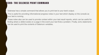 ECHO- THE SELENESE PRINT COMMAND
• Selenese has a simple command that allows you to print text to your test’s output.
• This is useful for providing informational progress notes in your test which display on the console as
your test is running.
• These notes also can be used to provide context within your test result reports, which can be useful for
finding where a defect exists on a page in the event your test finds a problem. Finally, echo statements
can be used to print the contents of Selenium variables.
 