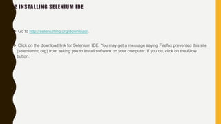 2 INSTALLING SELENIUM IDE
 Go to http://seleniumhq.org/download/.
 Click on the download link for Selenium IDE. You may get a message saying Firefox prevented this site
(seleniumhq.org) from asking you to install software on your computer. If you do, click on the Allow
button.
 