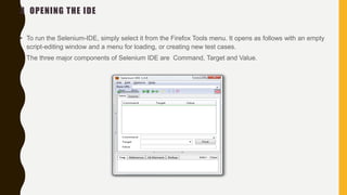 3 OPENING THE IDE
• To run the Selenium-IDE, simply select it from the Firefox Tools menu. It opens as follows with an empty
script-editing window and a menu for loading, or creating new test cases.
• The three major components of Selenium IDE are Command, Target and Value.
 