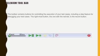 SELENIUM TOOL BAR
The toolbar contains buttons for controlling the execution of your test cases, including a step feature for
debugging your test cases. The right-most button, the one with the red-dot, is the record button.
 