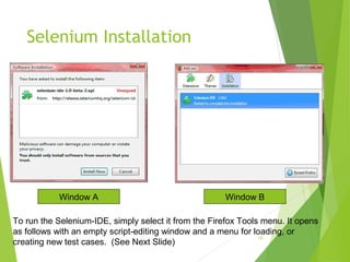 Selenium Installation
10
Window A Window B
To run the Selenium-IDE, simply select it from the Firefox Tools menu. It opens
as follows with an empty script-editing window and a menu for loading, or
creating new test cases. (See Next Slide)
 