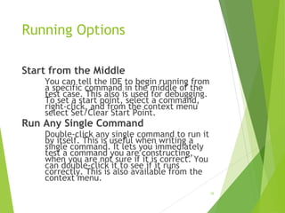 Running Options
Start from the Middle
You can tell the IDE to begin running from
a specific command in the middle of the
test case. This also is used for debugging.
To set a start point, select a command,
right-click, and from the context menu
select Set/Clear Start Point.
Run Any Single Command
Double-click any single command to run it
by itself. This is useful when writing a
single command. It lets you immediately
test a command you are constructing,
when you are not sure if it is correct. You
can double-click it to see if it runs
correctly. This is also available from the
context menu.
18
 