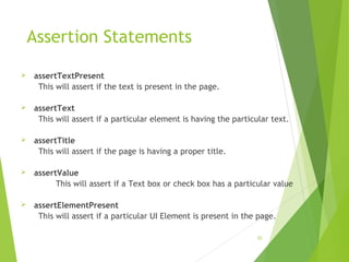 Assertion Statements
 assertTextPresent
This will assert if the text is present in the page.
 assertText
This will assert if a particular element is having the particular text.
 assertTitle
This will assert if the page is having a proper title.
 assertValue
This will assert if a Text box or check box has a particular value
 assertElementPresent
This will assert if a particular UI Element is present in the page.
25
 