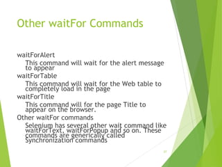 Other waitFor Commands
waitForAlert
This command will wait for the alert message
to appear
waitForTable
This command will wait for the Web table to
completely load in the page
waitForTitle
This command will for the page Title to
appear on the browser.
Other waitFor commands
Selenium has several other wait command like
waitForText, waitForPopup and so on. These
commands are generically called
Synchronization commands
27
 