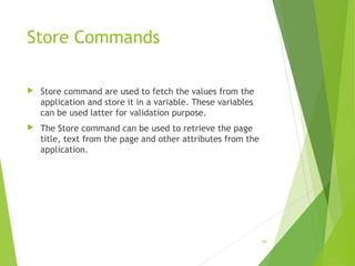 Store Commands
 Store command are used to fetch the values from the
application and store it in a variable. These variables
can be used latter for validation purpose.
 The Store command can be used to retrieve the page
title, text from the page and other attributes from the
application.
28
 