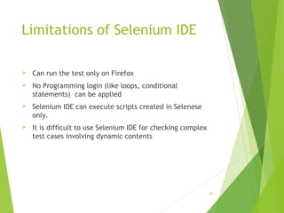 Limitations of Selenium IDE
 Can run the test only on Firefox
 No Programming login (like loops, conditional
statements) can be applied
 Selenium IDE can execute scripts created in Selenese
only.
 It is difficult to use Selenium IDE for checking complex
test cases involving dynamic contents
30
 