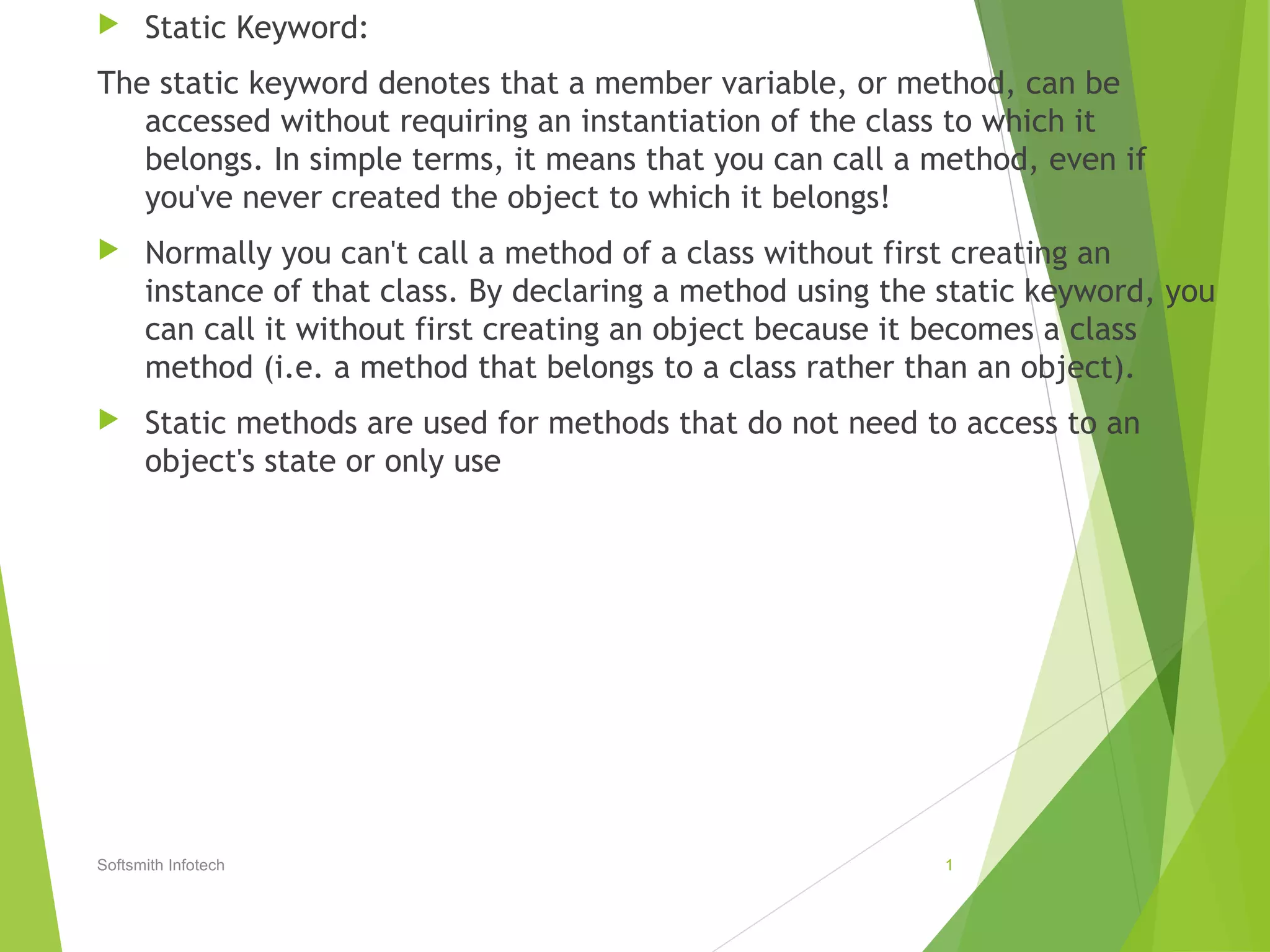  Static Keyword:
The static keyword denotes that a member variable, or method, can be
accessed without requiring an instantiation of the class to which it
belongs. In simple terms, it means that you can call a method, even if
you've never created the object to which it belongs!
Normally you can't call a method of a class without first creating an
instance of that class. By declaring a method using the static keyword, you
can call it without first creating an object because it becomes a class
method (i.e. a method that belongs to a class rather than an object).
Static methods are used for methods that do not need to access to an
object's state or only use
Softsmith Infotech 1