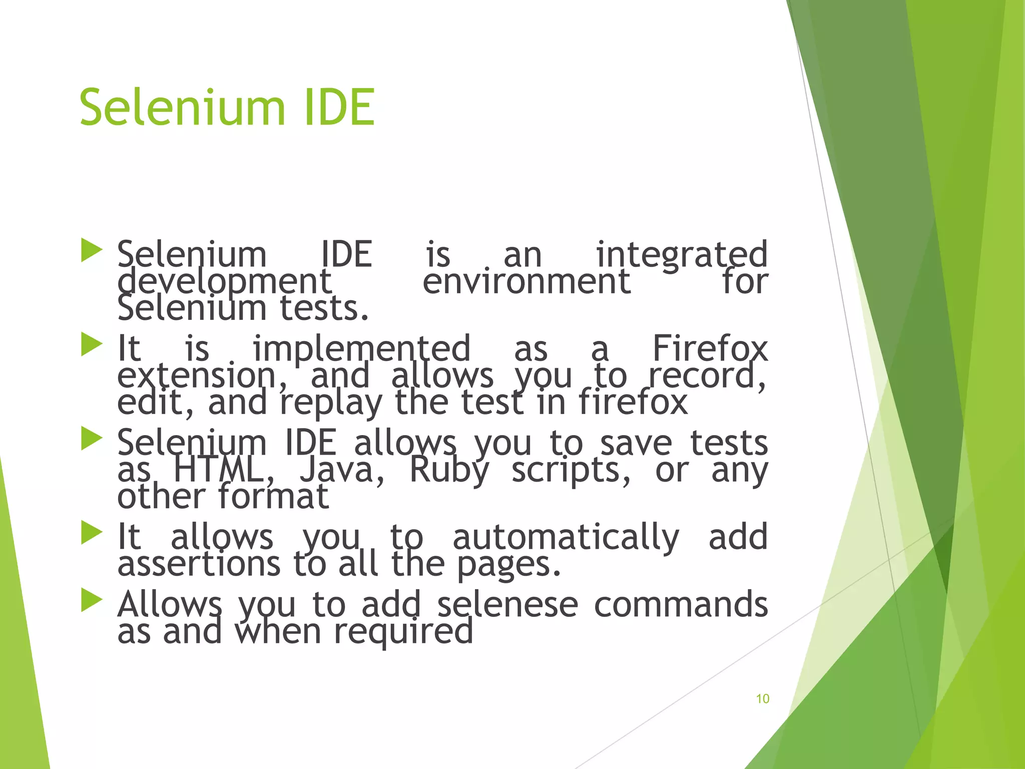 Selenium IDE
Selenium IDE is an integrated
development environment for
Selenium tests.
It is implemented as a Firefox
extension, and allows you to record,
edit, and replay the test in firefox
Selenium IDE allows you to save tests
as HTML, Java, Ruby scripts, or any
other format
It allows you to automatically add
assertions to all the pages.
Allows you to add selenese commands
as and when required
10