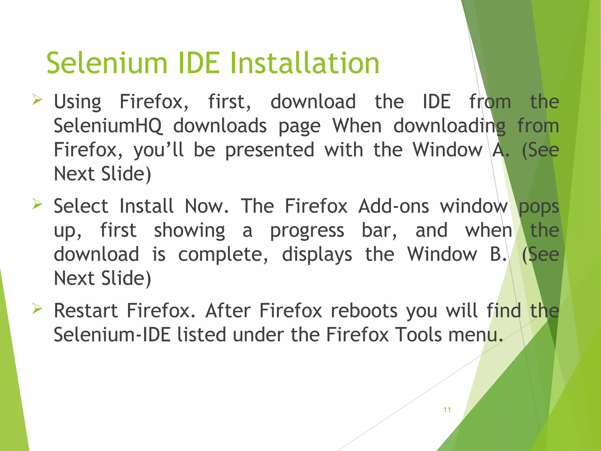 Selenium IDE Installation
Using Firefox, first, download the IDE from the
SeleniumHQ downloads page When downloading from
Firefox, you’ll be presented with the Window A. (See
Next Slide)
Select Install Now. The Firefox Add-ons window pops
up, first showing a progress bar, and when the
download is complete, displays the Window B. (See
Next Slide)
Restart Firefox. After Firefox reboots you will find the
Selenium-IDE listed under the Firefox Tools menu.
11