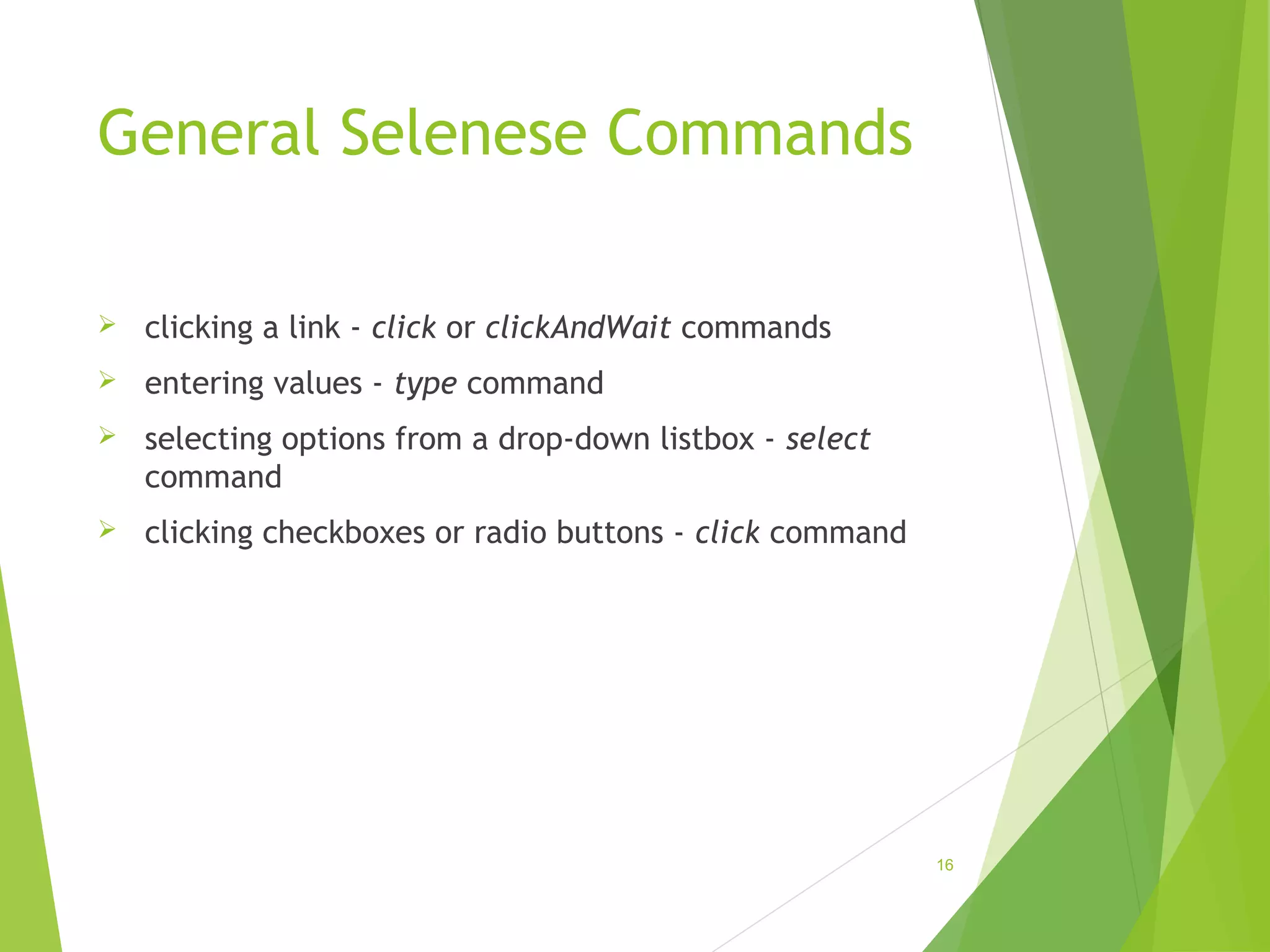 General Selenese Commands
clicking a link - click or clickAndWait commands
entering values - type command
selecting options from a drop-down listbox - select
command
clicking checkboxes or radio buttons - click command
16
