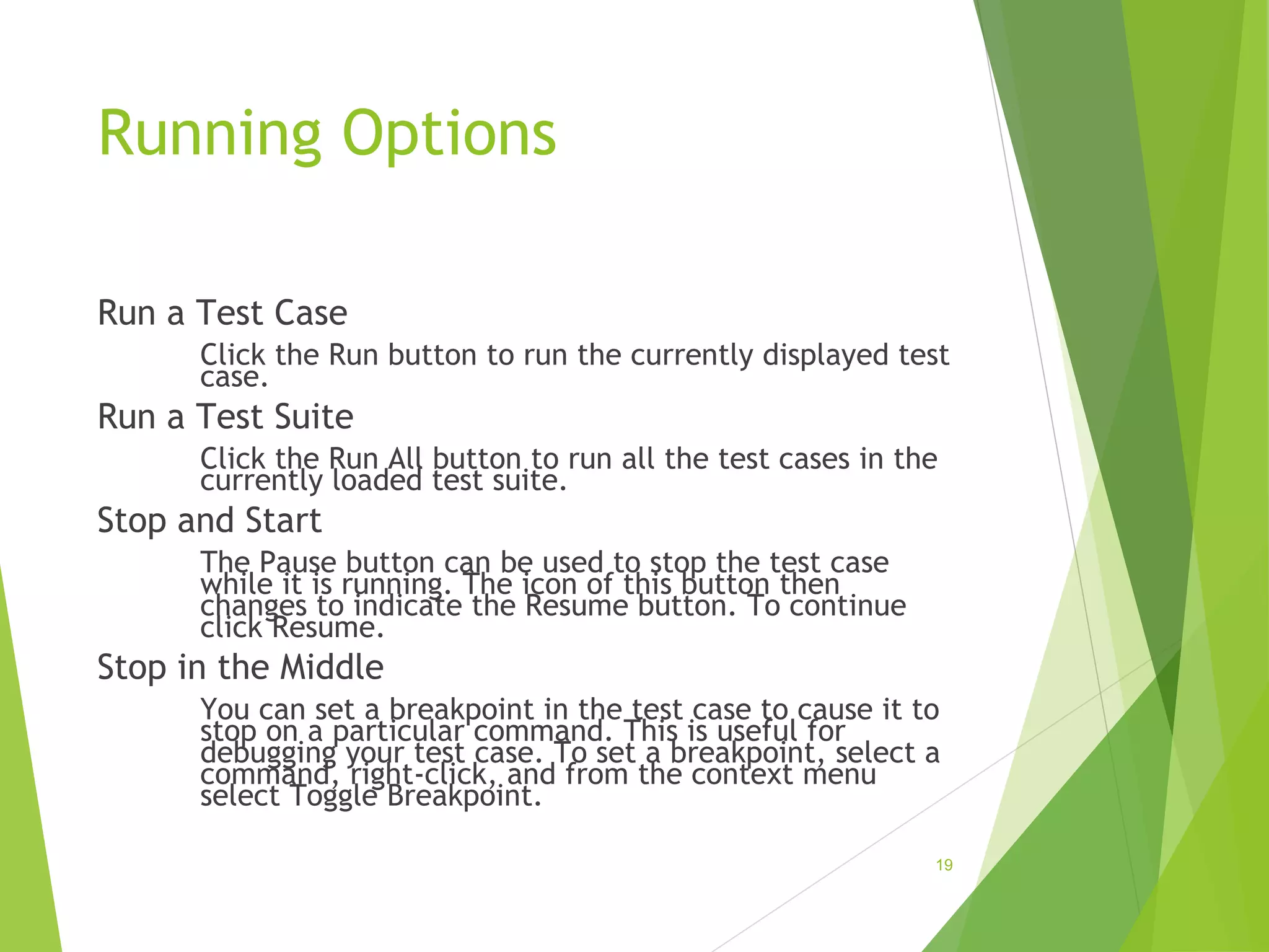 Running Options
Run a Test Case
Click the Run button to run the currently displayed test
case.
Run a Test Suite
Click the Run All button to run all the test cases in the
currently loaded test suite.
Stop and Start
The Pause button can be used to stop the test case
while it is running. The icon of this button then
changes to indicate the Resume button. To continue
click Resume.
Stop in the Middle
You can set a breakpoint in the test case to cause it to
stop on a particular command. This is useful for
debugging your test case. To set a breakpoint, select a
command, right-click, and from the context menu
select Toggle Breakpoint.
19