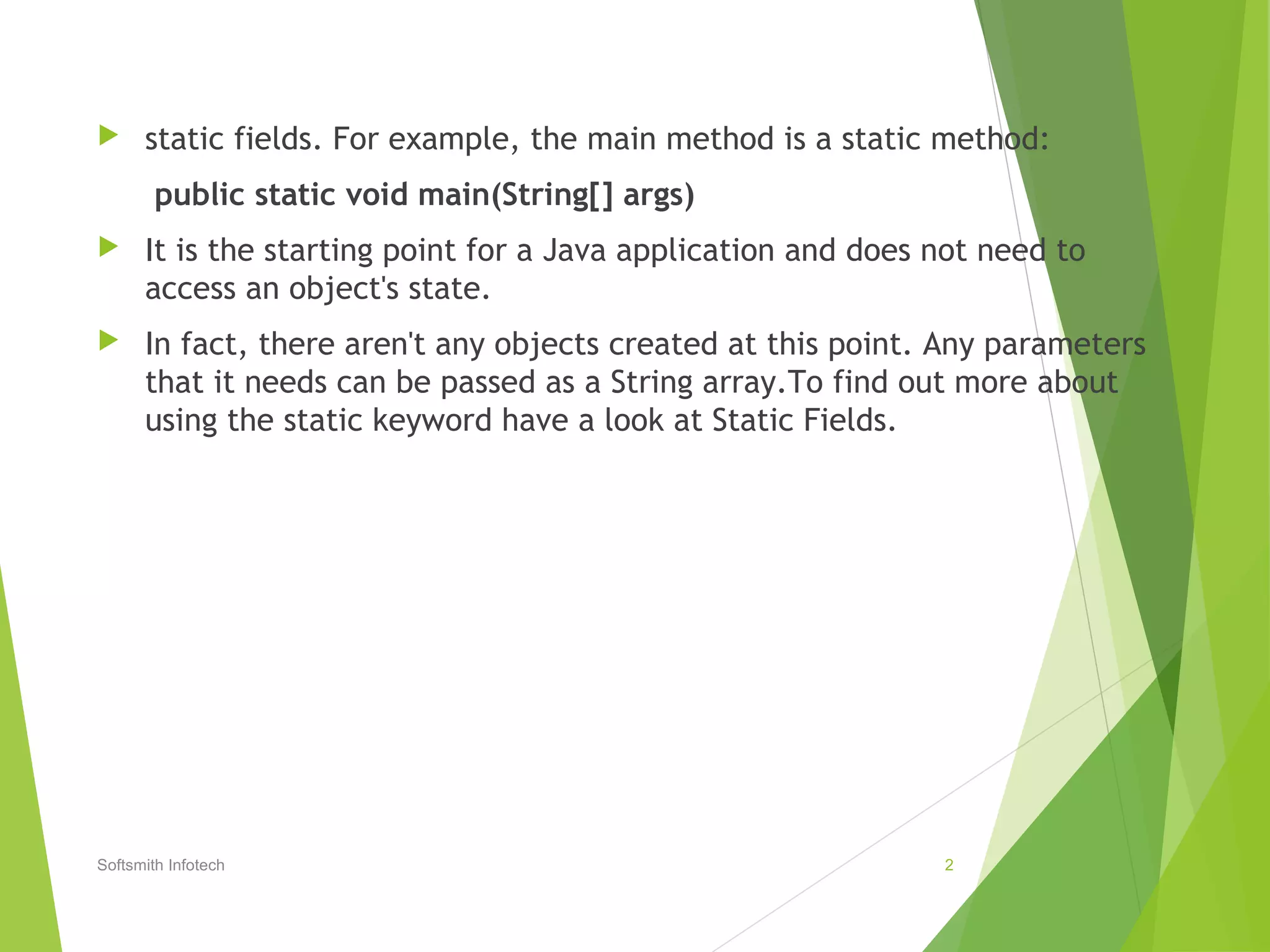  static fields. For example, the main method is a static method:
public static void main(String[] args)
 It is the starting point for a Java application and does not need to
access an object's state.
 In fact, there aren't any objects created at this point. Any parameters
that it needs can be passed as a String array.To find out more about
using the static keyword have a look at Static Fields.
Softsmith Infotech 2
 