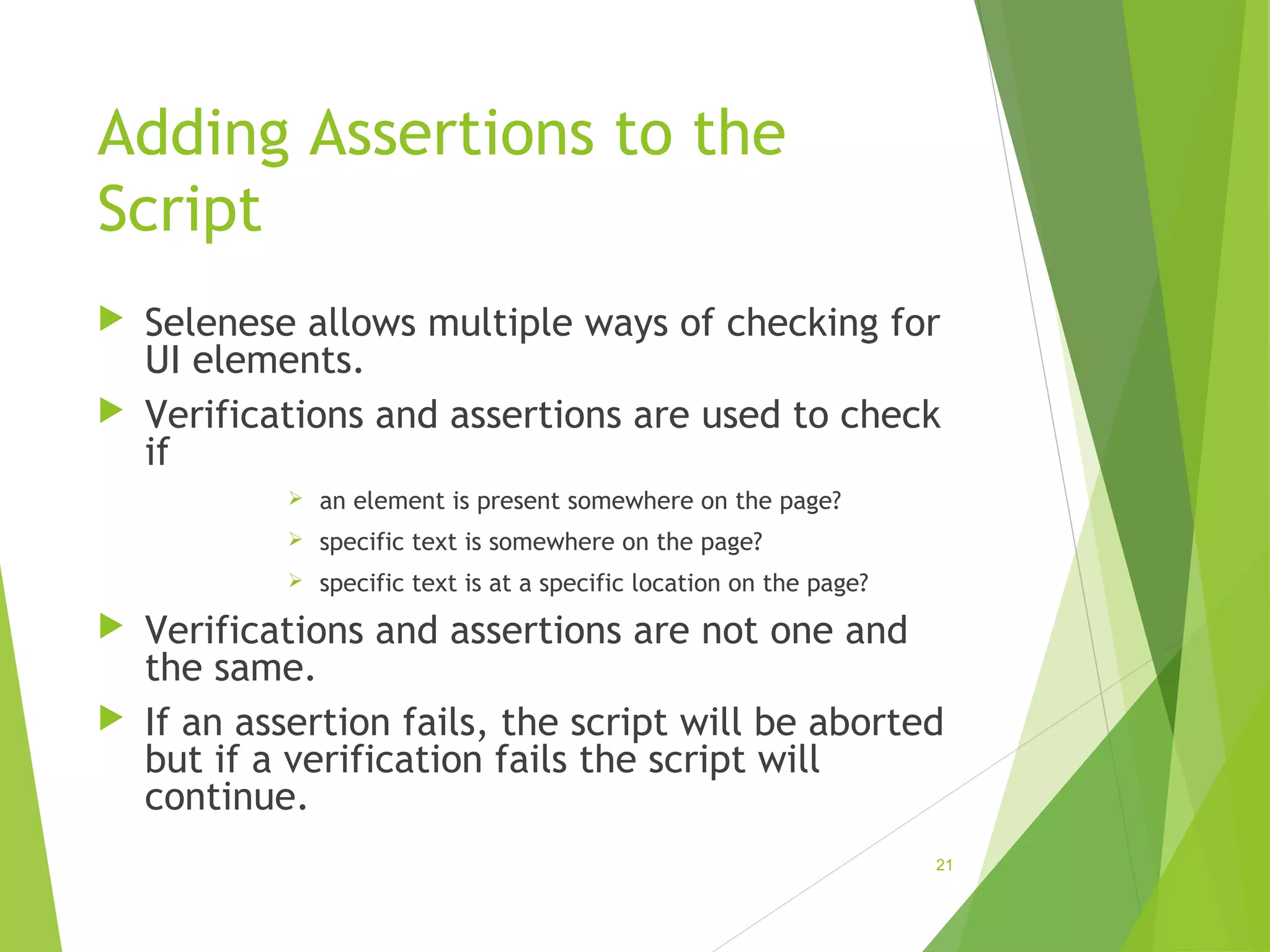 Adding Assertions to the
Script
Selenese allows multiple ways of checking for
UI elements.
Verifications and assertions are used to check
if
an element is present somewhere on the page?
specific text is somewhere on the page?
specific text is at a specific location on the page?
Verifications and assertions are not one and
the same.
If an assertion fails, the script will be aborted
but if a verification fails the script will
continue.
21