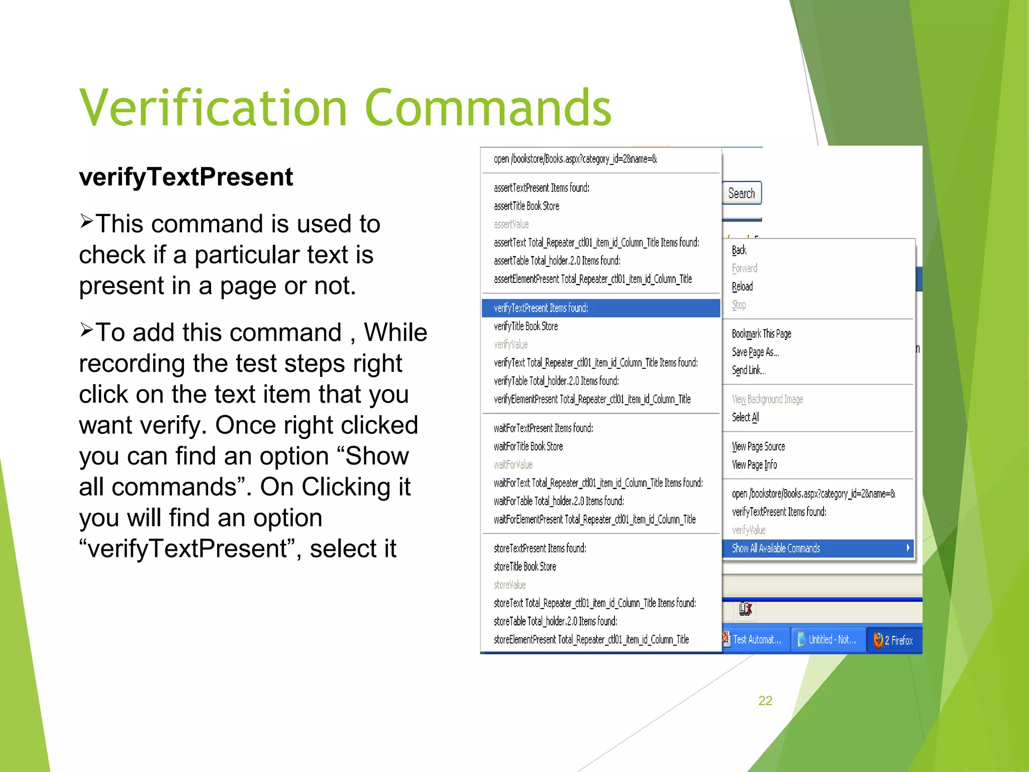Verification Commands
22
verifyTextPresent
This command is used to
check if a particular text is
present in a page or not.
To add this command , While
recording the test steps right
click on the text item that you
want verify. Once right clicked
you can find an option “Show
all commands”. On Clicking it
you will find an option
“verifyTextPresent”, select it