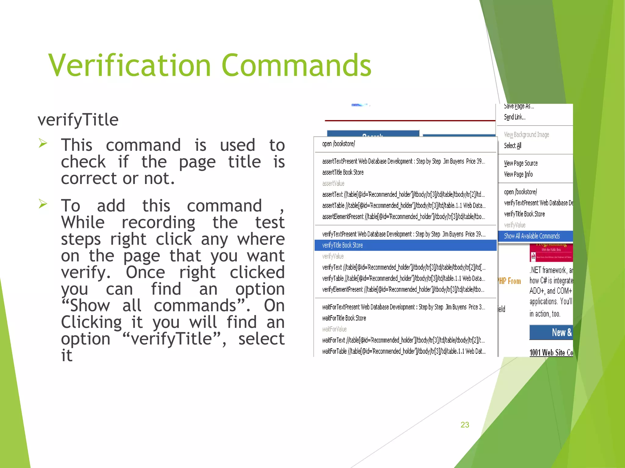 Verification Commands
verifyTitle
This command is used to
check if the page title is
correct or not.
To add this command ,
While recording the test
steps right click any where
on the page that you want
verify. Once right clicked
you can find an option
“Show all commands”. On
Clicking it you will find an
option “verifyTitle”, select
it
23