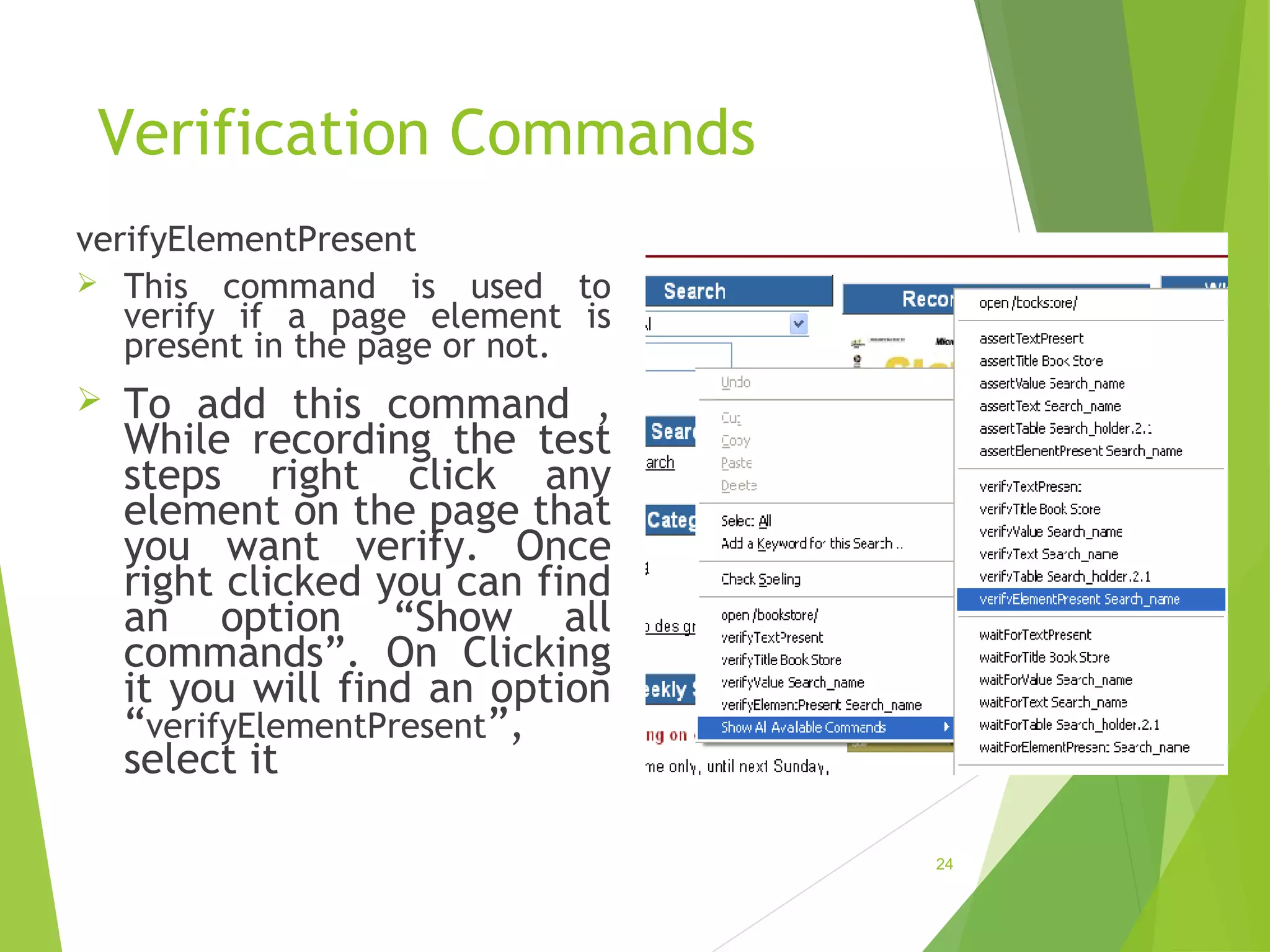 Verification Commands
verifyElementPresent
This command is used to
verify if a page element is
present in the page or not.
To add this command ,
While recording the test
steps right click any
element on the page that
you want verify. Once
right clicked you can find
an option “Show all
commands”. On Clicking
it you will find an option
“verifyElementPresent”,
select it
24