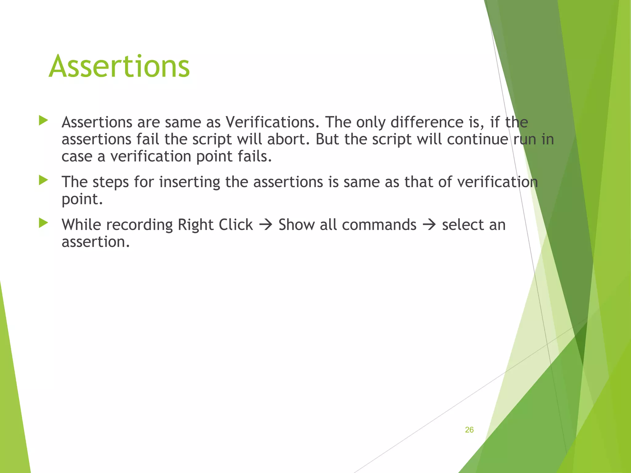Assertions
Assertions are same as Verifications. The only difference is, if the
assertions fail the script will abort. But the script will continue run in
case a verification point fails.
The steps for inserting the assertions is same as that of verification
point.
While recording Right Click Show all commands select an
assertion.
26