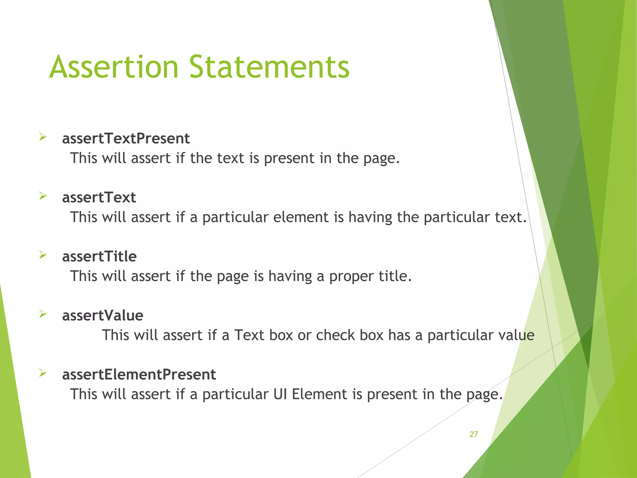 Assertion Statements
assertTextPresent
This will assert if the text is present in the page.
assertText
This will assert if a particular element is having the particular text.
assertTitle
This will assert if the page is having a proper title.
assertValue
This will assert if a Text box or check box has a particular value
assertElementPresent
This will assert if a particular UI Element is present in the page.
27