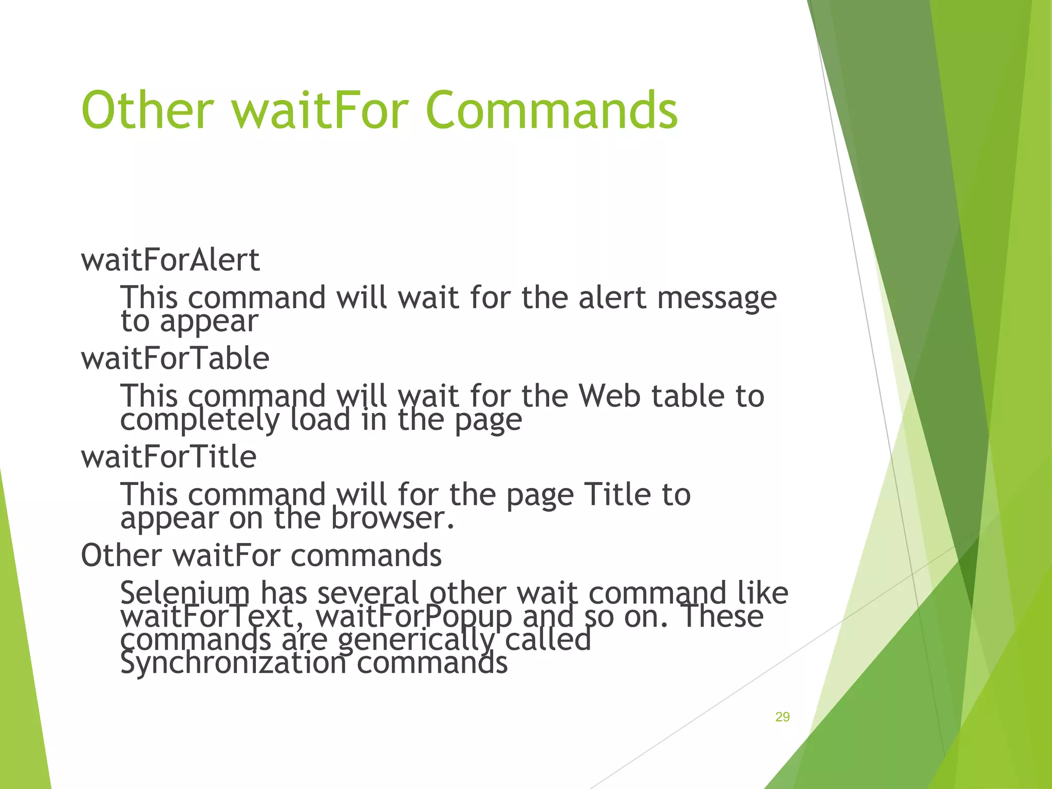 Other waitFor Commands
waitForAlert
This command will wait for the alert message
to appear
waitForTable
This command will wait for the Web table to
completely load in the page
waitForTitle
This command will for the page Title to
appear on the browser.
Other waitFor commands
Selenium has several other wait command like
waitForText, waitForPopup and so on. These
commands are generically called
Synchronization commands
29