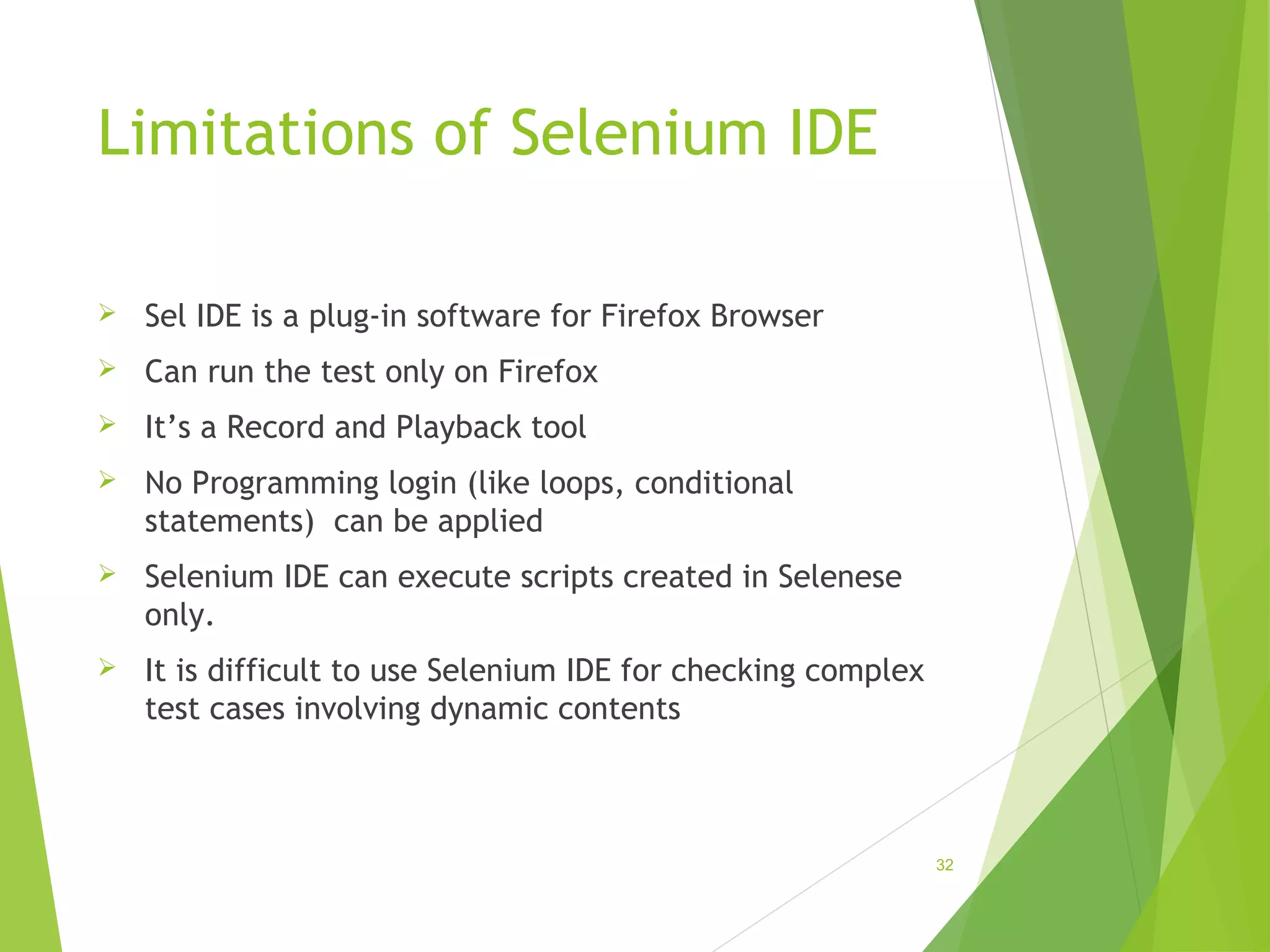 Limitations of Selenium IDE
Sel IDE is a plug-in software for Firefox Browser
Can run the test only on Firefox
It’s a Record and Playback tool
No Programming login (like loops, conditional
statements) can be applied
Selenium IDE can execute scripts created in Selenese
only.
It is difficult to use Selenium IDE for checking complex
test cases involving dynamic contents
32