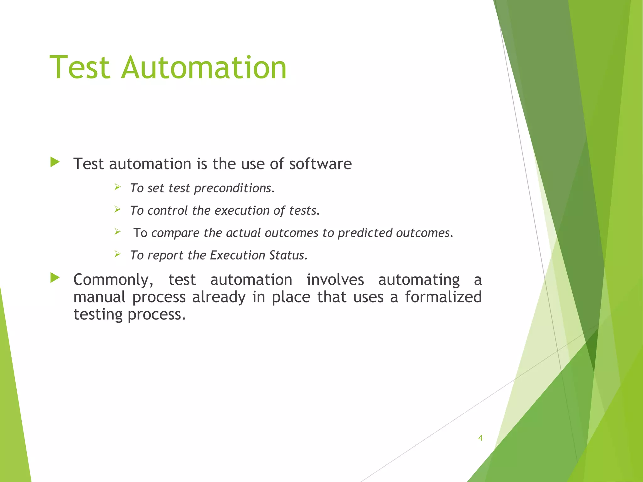 Test Automation
Test automation is the use of software
To set test preconditions.
To control the execution of tests.
To compare the actual outcomes to predicted outcomes.
To report the Execution Status.
Commonly, test automation involves automating a
manual process already in place that uses a formalized
testing process.
4