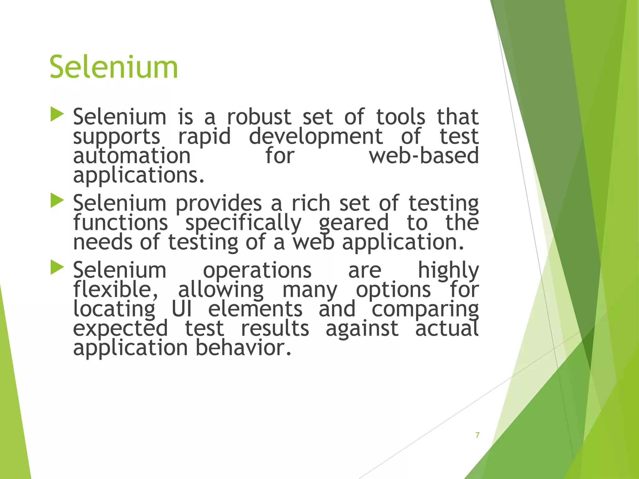Selenium
Selenium is a robust set of tools that
supports rapid development of test
automation for web-based
applications.
Selenium provides a rich set of testing
functions specifically geared to the
needs of testing of a web application.
Selenium operations are highly
flexible, allowing many options for
locating UI elements and comparing
expected test results against actual
application behavior.
7