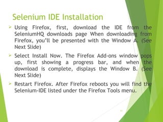 Selenium IDE Installation
 Using Firefox, first, download the IDE from the
SeleniumHQ downloads page When downloading from
Firefox, you’ll be presented with the Window A. (See
Next Slide)
 Select Install Now. The Firefox Add-ons window pops
up, first showing a progress bar, and when the
download is complete, displays the Window B. (See
Next Slide)
 Restart Firefox. After Firefox reboots you will find the
Selenium-IDE listed under the Firefox Tools menu.
11
 