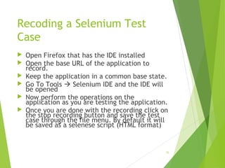 Recoding a Selenium Test
Case
 Open Firefox that has the IDE installed
 Open the base URL of the application to
record.
 Keep the application in a common base state.
 Go To Tools  Selenium IDE and the IDE will
be opened
 Now perform the operations on the
application as you are testing the application.
 Once you are done with the recording click on
the stop recording button and save the test
case through the file menu. By default it will
be saved as a selenese script (HTML format)
15
 