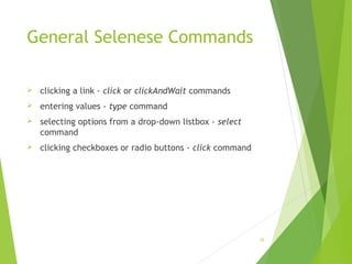 General Selenese Commands
 clicking a link - click or clickAndWait commands
 entering values - type command
 selecting options from a drop-down listbox - select
command
 clicking checkboxes or radio buttons - click command
16
 