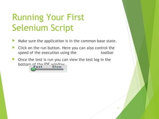 Running Your First
Selenium Script
 Make sure the application is in the common base state.
 Click on the run button. Here you can also control the
speed of the execution using the toolbar
 Once the test is run you can view the test log in the
bottom of the IDE window
17
 