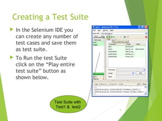 Creating a Test Suite
 In the Selenium IDE you
can create any number of
test cases and save them
as test suite.
 To Run the test Suite
click on the “Play entire
test suite” button as
shown below.
18
Test Suite with
Test1 & test2
 