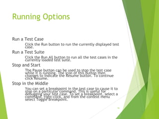Running Options
Run a Test Case
Click the Run button to run the currently displayed test
case.
Run a Test Suite
Click the Run All button to run all the test cases in the
currently loaded test suite.
Stop and Start
The Pause button can be used to stop the test case
while it is running. The icon of this button then
changes to indicate the Resume button. To continue
click Resume.
Stop in the Middle
You can set a breakpoint in the test case to cause it to
stop on a particular command. This is useful for
debugging your test case. To set a breakpoint, select a
command, right-click, and from the context menu
select Toggle Breakpoint.
19
 