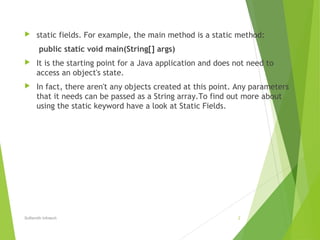  static fields. For example, the main method is a static method:
public static void main(String[] args)
 It is the starting point for a Java application and does not need to
access an object's state.
 In fact, there aren't any objects created at this point. Any parameters
that it needs can be passed as a String array.To find out more about
using the static keyword have a look at Static Fields.
Softsmith Infotech 2
 