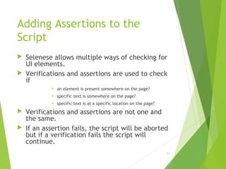 Adding Assertions to the
Script
 Selenese allows multiple ways of checking for
UI elements.
 Verifications and assertions are used to check
if
 an element is present somewhere on the page?
 specific text is somewhere on the page?
 specific text is at a specific location on the page?
 Verifications and assertions are not one and
the same.
 If an assertion fails, the script will be aborted
but if a verification fails the script will
continue.
21
 