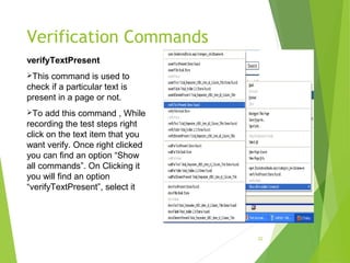 Verification Commands
22
verifyTextPresent
This command is used to
check if a particular text is
present in a page or not.
To add this command , While
recording the test steps right
click on the text item that you
want verify. Once right clicked
you can find an option “Show
all commands”. On Clicking it
you will find an option
“verifyTextPresent”, select it
 