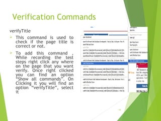 Verification Commands
verifyTitle
 This command is used to
check if the page title is
correct or not.
 To add this command ,
While recording the test
steps right click any where
on the page that you want
verify. Once right clicked
you can find an option
“Show all commands”. On
Clicking it you will find an
option “verifyTitle”, select
it
23
 