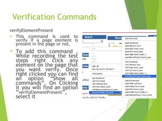 Verification Commands
verifyElementPresent
 This command is used to
verify if a page element is
present in the page or not.
 To add this command ,
While recording the test
steps right click any
element on the page that
you want verify. Once
right clicked you can find
an option “Show all
commands”. On Clicking
it you will find an option
“verifyElementPresent”,
select it
24
 