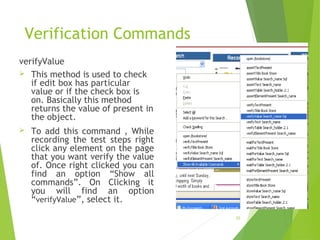Verification Commands
verifyValue
 This method is used to check
if edit box has particular
value or if the check box is
on. Basically this method
returns the value of present in
the object.
 To add this command , While
recording the test steps right
click any element on the page
that you want verify the value
of. Once right clicked you can
find an option “Show all
commands”. On Clicking it
you will find an option
“verifyValue”, select it.
25
 