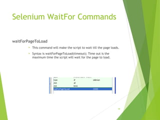 Selenium WaitFor Commands
waitForPageToLoad
 This command will make the script to wait till the page loads.
 Syntax is waitForPageToLoad(timeout); Time out is the
maximum time the script will wait for the page to load.
28
 