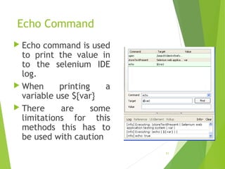Echo Command
 Echo command is used
to print the value in
to the selenium IDE
log.
 When printing a
variable use ${var}
 There are some
limitations for this
methods this has to
be used with caution
31
 