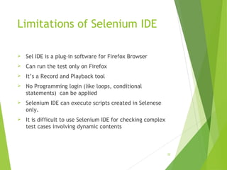 Limitations of Selenium IDE
 Sel IDE is a plug-in software for Firefox Browser
 Can run the test only on Firefox
 It’s a Record and Playback tool
 No Programming login (like loops, conditional
statements) can be applied
 Selenium IDE can execute scripts created in Selenese
only.
 It is difficult to use Selenium IDE for checking complex
test cases involving dynamic contents
32
 